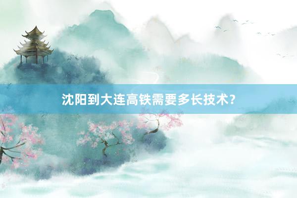 沈阳到大连高铁需要多长技术？